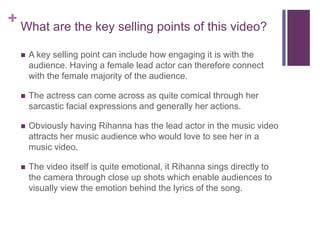 + What are the key selling points of this video?
 A key selling point can include how engaging it is with the
audience. Having a female lead actor can therefore connect
with the female majority of the audience.
 The actress can come across as quite comical through her
sarcastic facial expressions and generally her actions.
 Obviously having Rihanna has the lead actor in the music video
attracts her music audience who would love to see her in a
music video.
 The video itself is quite emotional, it Rihanna sings directly to
the camera through close up shots which enable audiences to
visually view the emotion behind the lyrics of the song.
 