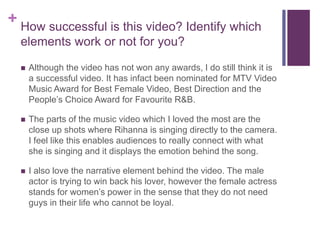 + How successful is this video? Identify which
elements work or not for you?
 Although the video has not won any awards, I do still think it is
a successful video. It has infact been nominated for MTV Video
Music Award for Best Female Video, Best Direction and the
People’s Choice Award for Favourite R&B.
 The parts of the music video which I loved the most are the
close up shots where Rihanna is singing directly to the camera.
I feel like this enables audiences to really connect with what
she is singing and it displays the emotion behind the song.
 I also love the narrative element behind the video. The male
actor is trying to win back his lover, however the female actress
stands for women’s power in the sense that they do not need
guys in their life who cannot be loyal.
 