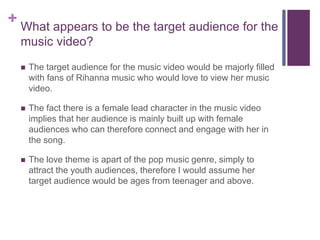 + What appears to be the target audience for the
music video?
 The target audience for the music video would be majorly filled
with fans of Rihanna music who would love to view her music
video.
 The fact there is a female lead character in the music video
implies that her audience is mainly built up with female
audiences who can therefore connect and engage with her in
the song.
 The love theme is apart of the pop music genre, simply to
attract the youth audiences, therefore I would assume her
target audience would be ages from teenager and above.
 