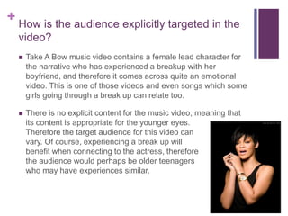 + How is the audience explicitly targeted in the
video?
 Take A Bow music video contains a female lead character for
the narrative who has experienced a breakup with her
boyfriend, and therefore it comes across quite an emotional
video. This is one of those videos and even songs which some
girls going through a break up can relate too.
 There is no explicit content for the music video, meaning that
its content is appropriate for the younger eyes.
Therefore the target audience for this video can
vary. Of course, experiencing a break up will
benefit when connecting to the actress, therefore
the audience would perhaps be older teenagers
who may have experiences similar.
 
