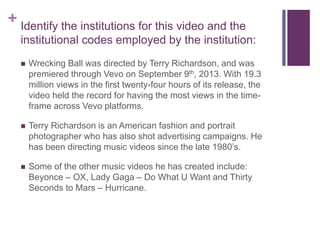 + Identify the institutions for this video and the
institutional codes employed by the institution:
 Wrecking Ball was directed by Terry Richardson, and was
premiered through Vevo on September 9th, 2013. With 19.3
million views in the first twenty-four hours of its release, the
video held the record for having the most views in the time-
frame across Vevo platforms.
 Terry Richardson is an American fashion and portrait
photographer who has also shot advertising campaigns. He
has been directing music videos since the late 1980’s.
 Some of the other music videos he has created include:
Beyonce – OX, Lady Gaga – Do What U Want and Thirty
Seconds to Mars – Hurricane.
 