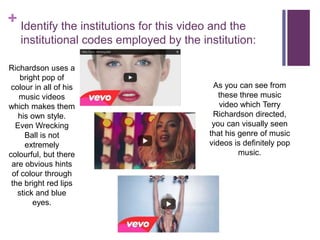 + Identify the institutions for this video and the
institutional codes employed by the institution:
As you can see from
these three music
video which Terry
Richardson directed,
you can visually seen
that his genre of music
videos is definitely pop
music.
Richardson uses a
bright pop of
colour in all of his
music videos
which makes them
his own style.
Even Wrecking
Ball is not
extremely
colourful, but there
are obvious hints
of colour through
the bright red lips
stick and blue
eyes.
 