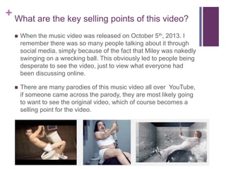 + What are the key selling points of this video?
 When the music video was released on October 5th, 2013. I
remember there was so many people talking about it through
social media, simply because of the fact that Miley was nakedly
swinging on a wrecking ball. This obviously led to people being
desperate to see the video, just to view what everyone had
been discussing online.
 There are many parodies of this music video all over YouTube,
if someone came across the parody, they are most likely going
to want to see the original video, which of course becomes a
selling point for the video.
 