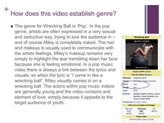 + How does this video establish genre?
 The genre for Wrecking Ball is ‘Pop’. In the pop
genre, artists are often expressed in a very sexual
and seductive way, trying to lure the audience in –
and of course Miley is completely naked. The hair
and makeup is usually used to communicate with
the artists feelings, Miley’s makeup remains very
simply to highlight the tear trembling down her face
because she is feeling emotional. In a pop music
video there is always a link between the lyrics and
visuals; so when the lyric is “I came in like a
wrecking ball”, Miley visually comes in on a
wrecking ball. The actors within pop music videos
are generally young and the video contains and
element of love, simply because it appeals to the
target audience of youth.
 