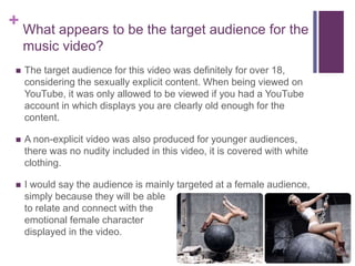 + What appears to be the target audience for the
music video?
 The target audience for this video was definitely for over 18,
considering the sexually explicit content. When being viewed on
YouTube, it was only allowed to be viewed if you had a YouTube
account in which displays you are clearly old enough for the
content.
 A non-explicit video was also produced for younger audiences,
there was no nudity included in this video, it is covered with white
clothing.
 I would say the audience is mainly targeted at a female audience,
simply because they will be able
to relate and connect with the
emotional female character
displayed in the video.
 