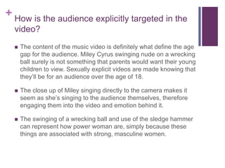 + How is the audience explicitly targeted in the
video?
 The content of the music video is definitely what define the age
gap for the audience. Miley Cyrus swinging nude on a wrecking
ball surely is not something that parents would want their young
children to view. Sexually explicit videos are made knowing that
they’ll be for an audience over the age of 18.
 The close up of Miley singing directly to the camera makes it
seem as she’s singing to the audience themselves, therefore
engaging them into the video and emotion behind it.
 The swinging of a wrecking ball and use of the sledge hammer
can represent how power woman are, simply because these
things are associated with strong, masculine women.
 