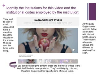 + Identify the institutions for this video and the
institutional codes employed by the institution:
As you can see along the bottom, these are the music videos Marla
Weinhoff Studio’s have produced. They’re all brightly coloured;
therefore displaying their specific tone of music video.
They tend
to stick to
music
videos that
have a
narrative.
So all the
visuals on
the screen
fit along
with the
lyrics in the
song.
All the Lady
Gaga videos
seem to follow
a dark tone
with hints of
bright colours.
These videos
all appear
unique and
different to
anything I’ve
seen.
 