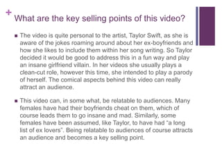 + What are the key selling points of this video?
 The video is quite personal to the artist, Taylor Swift, as she is
aware of the jokes roaming around about her ex-boyfriends and
how she likes to include them within her song writing. So Taylor
decided it would be good to address this in a fun way and play
an insane girlfriend villain. In her videos she usually plays a
clean-cut role, however this time, she intended to play a parody
of herself. The comical aspects behind this video can really
attract an audience.
 This video can, in some what, be relatable to audiences. Many
females have had their boyfriends cheat on them, which of
course leads them to go insane and mad. Similarly, some
females have been assumed, like Taylor, to have had “a long
list of ex lovers”. Being relatable to audiences of course attracts
an audience and becomes a key selling point.
 