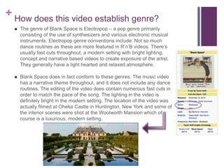 + How does this video establish genre?
 The genre of Blank Space is Electropop – a pop genre primarily
consisting of the use of synthesizers and various electronic musical
instruments. Electropop genre conventions include: Not so much
dance routines as these are more featured in R’n’B videos. There’s
usually fast cuts throughout, a modern setting with bright lighting,
concept and narrative based videos to create exposure of the artist.
They generally have a light hearted and relaxed atmosphere.
 Blank Space does in fact conform to these genres. The music video
has a narrative theme throughout, and it does not include any dance
routines. The editing of the video does contain numerous fast cuts in
order to match the pace of the song. The lighting in the video is
definitely bright in the modern setting. The location of the video was
actually filmed at Oheka Castle in Huntington, New York and some of
the interior scenes were shot at the Woolworth Mansion which of
course is a luxurious, modern setting.
 