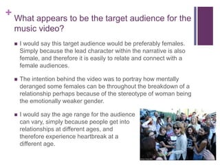 + What appears to be the target audience for the
music video?
 I would say this target audience would be preferably females.
Simply because the lead character within the narrative is also
female, and therefore it is easily to relate and connect with a
female audiences.
 The intention behind the video was to portray how mentally
deranged some females can be throughout the breakdown of a
relationship perhaps because of the stereotype of woman being
the emotionally weaker gender.
 I would say the age range for the audience
can vary, simply because people get into
relationships at different ages, and
therefore experience heartbreak at a
different age.
 