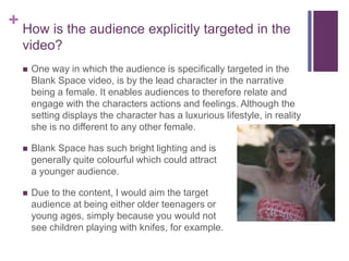 + How is the audience explicitly targeted in the
video?
 One way in which the audience is specifically targeted in the
Blank Space video, is by the lead character in the narrative
being a female. It enables audiences to therefore relate and
engage with the characters actions and feelings. Although the
setting displays the character has a luxurious lifestyle, in reality
she is no different to any other female.
 Blank Space has such bright lighting and is
generally quite colourful which could attract
a younger audience.
 Due to the content, I would aim the target
audience at being either older teenagers or
young ages, simply because you would not
see children playing with knifes, for example.
 