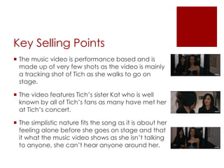 Key Selling Points
 The music video is performance based and is
made up of very few shots as the video is mainly
a tracking shot of Tich as she walks to go on
stage.
 The video features Tich’s sister Kat who is well
known by all of Tich’s fans as many have met her
at Tich’s concert.
 The simplistic nature fits the song as it is about her
feeling alone before she goes on stage and that
it what the music video shows as she isn’t talking
to anyone, she can’t hear anyone around her.
 