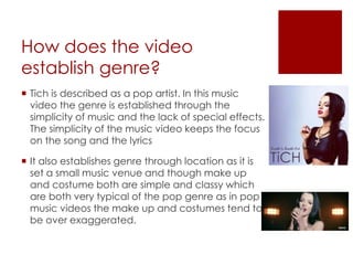 How does the video
establish genre?
 Tich is described as a pop artist. In this music
video the genre is established through the
simplicity of music and the lack of special effects.
The simplicity of the music video keeps the focus
on the song and the lyrics
 It also establishes genre through location as it is
set a small music venue and though make up
and costume both are simple and classy which
are both very typical of the pop genre as in pop
music videos the make up and costumes tend to
be over exaggerated.
 