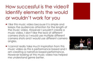 How successful is the video?
Identify elements the would
or wouldn’t work for you
 I like this music video because it is simple and
keeps the audiences attention for the length of
the music video. However I wouldn't create a
music video, I don’t like the lack of different
camera shots so I would use multiple different
camera shots and I would use different camera
angles.
 I cannot really take much inspiration from this
music video as this is performance based and I
am creating a narrative based performance.
However looking at this music video has helped
me understand genre better.
 