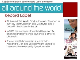 Record Label
 All Around The World Productions was founded in
1991 by Matt Cadman and Cris Nutall and is
based in Blackburn in the UK.
 In 2008 the company launched their own TV
channel and have since launched 3 other TV
channels.
 They currently have artists such as Tulia,
Alexandra Stan and Jessica Wright signed to
them and have recently signed Jamelia
Copied from Slide 9 as the Record Label is the same.
 