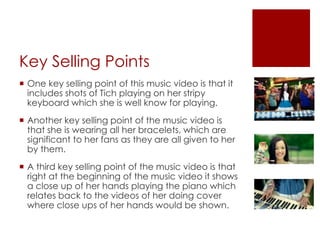 Key Selling Points
 One key selling point of this music video is that it
includes shots of Tich playing on her stripy
keyboard which she is well know for playing.
 Another key selling point of the music video is
that she is wearing all her bracelets, which are
significant to her fans as they are all given to her
by them.
 A third key selling point of the music video is that
right at the beginning of the music video it shows
a close up of her hands playing the piano which
relates back to the videos of her doing cover
where close ups of her hands would be shown.
 