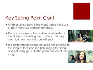 Key Selling Point Cont.
 Another selling point if the music video is the use
of both narrative and performance.
 The narrative keeps the audience interested in
the video as it is telling them a story and they
want to know how the story will end.
 The performance keeps the audience listening to
the song as they can see Tich singing the song
and get really get in to the performance of the
song.
 