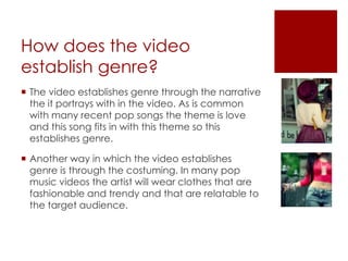 How does the video
establish genre?
 The video establishes genre through the narrative
the it portrays with in the video. As is common
with many recent pop songs the theme is love
and this song fits in with this theme so this
establishes genre.
 Another way in which the video establishes
genre is through the costuming. In many pop
music videos the artist will wear clothes that are
fashionable and trendy and that are relatable to
the target audience.
 