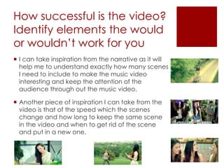 How successful is the video?
Identify elements the would
or wouldn’t work for you
 I can take inspiration from the narrative as it will
help me to understand exactly how many scenes
I need to include to make the music video
interesting and keep the attention of the
audience through out the music video.
 Another piece of inspiration I can take from the
video is that of the speed which the scenes
change and how long to keep the same scene
in the video and when to get rid of the scene
and put in a new one.
 