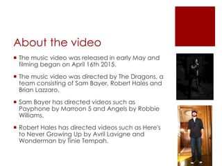 About the video
 The music video was released in early May and
filming began on April 16th 2015.
 The music video was directed by The Dragons, a
team consisting of Sam Bayer, Robert Hales and
Brian Lazzaro.
 Sam Bayer has directed videos such as
Payphone by Marroon 5 and Angels by Robbie
Williams.
 Robert Hales has directed videos such as Here's
to Never Growing Up by Avril Lavigne and
Wonderman by Tinie Tempah.
 