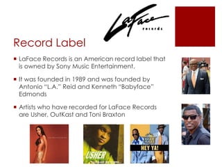 Record Label
 LaFace Records is an American record label that
is owned by Sony Music Entertainment.
 It was founded in 1989 and was founded by
Antonio “L.A.” Reid and Kenneth “Babyface”
Edmonds
 Artists who have recorded for LaFace Records
are Usher, OutKast and Toni Braxton
 