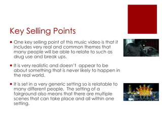 Key Selling Points
 One key selling point of this music video is that it
includes very real and common themes that
many people will be able to relate to such as
drug use and break ups.
 It is very realistic and doesn’t appear to be
about something that is never likely to happen in
the real world.
 It is set in a very generic setting so is relatable to
many different people. The setting of a
fairground also means that there are multiple
scenes that can take place and all within one
setting.
 