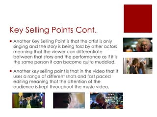 Key Selling Points Cont.
 Another Key Selling Point is that the artist is only
singing and the story is being told by other actors
meaning that the viewer can differentiate
between that story and the performance as if it is
the same person it can become quite muddled.
 Another key selling point is that in the video that it
uses a range of different shots and fast paced
editing meaning that the attention of the
audience is kept throughout the music video.
 
