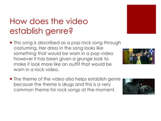 How does the video
establish genre?
 This song is described as a pop rock song through
costuming. Her dress in the song looks like
something that would be worn in a pop video
however it has been given a grunge look to
make it look more like an outfit that would be
worn in a rock video.
 The theme of the video also helps establish genre
because the theme is drugs and this is a very
common theme for rock songs at the moment.
 