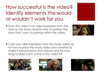 How successful is the video?
Identify elements the would
or wouldn’t work for you
 From this video I can take inspiration from the
story as this shows exactly how to portray the
story that I want to portray within the video.
 I can also take inspiration from this music video as
to how to pace the music video and whether to
make it fast paced or slow paced and for how
long to keep each scene in the video for.
 