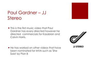 Paul Gardner – JJ
Stereo
 This is the first music video that Paul
Gardner has every directed however he
directed commercials for Kasabian and
Calvin Harris.
 He has worked on other videos that have
been nominated for MVA such as 'She
Said' by Plan B
 