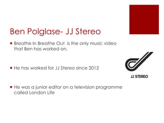 Ben Polglase- JJ Stereo
 Breathe In Breathe Out is the only music video
that Ben has worked on.
 He has worked for JJ Stereo since 2012
 He was a junior editor on a television programme
called London Life
 