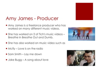 Amy James - Producer
 Amy James is a freelance producer who has
worked on many different music videos.
 She has worked on 2 of Tich's music videos –
Breathe in Breathe Out and Dumb.
 She has also worked on music video such as
 Mcfly – Love is on the radio
 Sam Smith – Lay me down
 Jake Bugg – A song about love
 