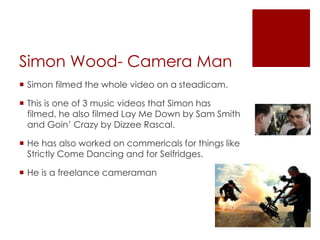 Simon Wood- Camera Man
 Simon filmed the whole video on a steadicam.
 This is one of 3 music videos that Simon has
filmed, he also filmed Lay Me Down by Sam Smith
and Goin’ Crazy by Dizzee Rascal.
 He has also worked on commericals for things like
Strictly Come Dancing and for Selfridges.
 He is a freelance cameraman
 