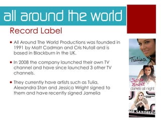 Record Label
 All Around The World Productions was founded in
1991 by Matt Cadman and Cris Nutall and is
based in Blackburn in the UK.
 In 2008 the company launched their own TV
channel and have since launched 3 other TV
channels.
 They currently have artists such as Tulia,
Alexandra Stan and Jessica Wright signed to
them and have recently signed Jamelia
 