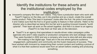 Identify the institutions for these adverts and
the institutional codes employed by the
institution:
■ Innocent's company film their own videos. They have a production team who work with
ToastTV Agency on the idea, put it into practise and as a result, create the overall
media product. Pete ("the best in business") looks after the fruit. He picks it and preens
it and makes sure that the fruit is of good quality to feature in their adverts. Helen is the
director who is described as being firm but fair and is guiding Innocent towards "sunlit
uplands". Their team all work on the advert together, and then it is down to an agency
(ToastTV) to help them air their ads on the television.
■ ToastTV is an agency that specialises in results-driven video campaigns unlike
agencies who aren't video experts or production companies who lack strategic vision.
They were founded in 2002 and are a company who love to story-tell and also enjoy
film-making in the digital age. Toast are in the era where genuine audience
engagement, participation and community are the truest measures of success. They
have worked with Innocent by researching their current content and building a picture of
what it is that their audience would want from an advert before creating and producing
something.
 