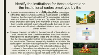 Identify the institutions for these adverts and
the institutional codes employed by the
institution:■ ToastTV have worked on a lot of charity adverts and campaigns
within their agency, which doesn't hold much relation to Innocent.
However they have worked on lots of TV commercials including
Innocent, Ancestry, Evans Cycles and City Index. These adverts
are all short ones consisting of no more than a minute. Because of
their versatile approach to adverts and brands, there are no real
evident examples of institutional codes that occur in more than one
of their adverts.
■ Innocent however, considering they work on all of their adverts in
their own studio, have created an endless amount of creative
media products advertising their juices and smoothies. The codes
that they keep consistent in their commercials are most certainly
the visual codes. There are always bright and vibrant shots of the
bottle against a naturistic background with some of the ingredients
surrounding the packaging. The technical codes are also
consistent in their ads as there is always a popping sound effect
used for when a fruit "magically" (moving image) appears on
screen. They also often use poles with card on the end or arrows
 
