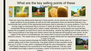 What are the key selling points of these
adverts?
There are many key selling points featured in these adverts. As the adverts are child friendly and have a
target audience of young people (as well as the older generation) there are elements featured in the
commercials that conform to the appropriate techniques used to advertise to a young audience. First of all,
moving image is a technique that is common in nearly all of their adverts. This isn't too much of a
complicated filming technique which makes it easily watchable for young people and could perhaps
impress the youngsters as they'll find it clever and fascinating. Another key selling point of these adverts to
their young audience is the bright and vibrant colours that are featured all throughout each advert. As the
subject of the advert is smoothies/fruits, this means that it is bound to be filled with a combination of
attractive colours. The master shots of the packaging is always filmed with the ingredients grouped around
it, never on its own.
Additionally, Innocent adverts illustrate the healthy benefits of their drinks which is
another selling point of their commercials. One glass (250ml) of their smoothie would
give you 2 of your 5 a day, which is displayed through the use of illustrations – again,
child friendly (keeping to the conventions for their target audience). This fact could
immediately encourage a parent to purchase a carton of the product to give to their
 