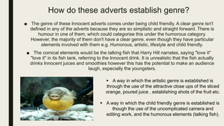 How do these adverts establish genre?
■ The genre of these Innocent adverts comes under being child friendly. A clear genre isn't
defined in any of the adverts because they are so simplistic and straight forward. There is
humour in one of them, which could categorise this under the humorous category.
However, the majority of them don't have a clear genre, even though they have particular
elements involved with them e.g. Humorous, artistic, lifestyle and child friendly.
■ The comical elements would be the talking fish that Harry Hill narrates, saying "love it"
"love it" in its fish tank, referring to the Innocent drink. It is unrealistic that the fish actually
drinks Innocent juices and smoothies however this has the potential to make an audience
laugh, especially the youngsters.
 A way in which the artistic genre is established is
through the use of the attractive close ups of the sliced
orange, poured juice , establishing shots of the fruit etc.
 A way in which the child friendly genre is established is
though the use of the uncomplicated camera and
editing work, and the humorous elements (talking fish).
 