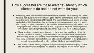 How successful are these adverts? Identify which
elements do and do not work for you:
■ Personally, I find these adverts to be extremely successful for what they are. Even
though a high budget production hasn't gone into the commercials, this doesn't take
away the shine from the facts of Innocent. The elements that work for me are most
certainly the little illustrations that appear on screen accompanied by a pop sound
effect. Many people try their best to eat healthier in their day to day life, so Innocent
bringing out their products which give you 2 of your 5 a day from just one glass is
immediately something that could attract their audience, most certainly myself.
■ There are humorous elements featured in the advert that has Harry Hill as the
narrator, which is something that I find to be a successful attribute to the advert
because any advert that has the ability to make you laugh is one that people will
most likely remember. Comical elements add an extra attraction to the product and
overall commercial which is why I believe it to be a successful feature.
■ I also like Innocent's moving image technique that they use in the majority of their
ads. This technique is simplistic but effective and inspires me for my on advert.
 