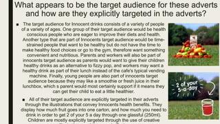 ■ The target audience for Innocent drinks consists of a variety of people
of a variety of ages. One group of their target audience would be health
conscious people who are eager to improve their diets and health.
Another type that are part of Innocents target audience would be time-
strained people that want to be healthy but do not have the time to
make healthy food choices or go to the gym, therefore want something
convenient and nutritious. Parents and workers will also be part of
innocents target audience as parents would want to give their children
healthy drinks as an alternative to fizzy pop, and workers may want a
healthy drink as part of their lunch instead of the cafe's typical vending
machine. Finally, young people are also part of innocents target
audience because they may like a smoothie or fresh juice in their
lunchbox, which s parent would most certainly support if it means they
can get their child to eat a little healthier.
■ All of their target audience are explicitly targeted in their adverts
through the illustrations that convey Innocents health benefits. They
display how much fruit goes into one carton, and how much you need to
drink in order to get 2 of your 5 a day through one glassful (250ml).
Children are mostly explicitly targeted through the use of creative
What appears to be the target audience for these adverts
and how are they explicitly targeted in the adverts?
 