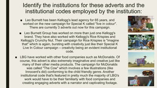 Identify the institutions for these adverts and the
institutional codes employed by the institution:
■ Leo Burnett has been Kellogg's lead agency for 65 years, and
worked on the new campaign for Special K called "live in colour".
There are currently 3 adverts out now for this campaign.
■ Leo Burnett Group has worked on more than just one Kellogg's
brand. They have also worked with Kellogg's Rice Krispies and
Kellogg's Crunchy Nut. Their campaign for Rice Krispies is "imagine
that" which is again, bursting with creativity just like their Special K
Live In Colour campaign – creativity being an evident institutional
code.
■ LBG have worked with other food companies such as McDonalds. Of
course, this advert is also extremely imaginative and creative just like
many of their other media products. The campaign for McDonalds
was called "The Cow" which involves a few illustrations (like
Innocent's did) conforming to the child friendly genre. Another
institutional code that's featured in pretty much the majority of LBG's
work would have to be their familiarly with food companies and
creating engaging adverts with a narrator and captivating footage.
 
