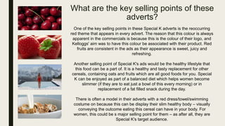 What are the key selling points of these
adverts?
One of the key selling points in these Special K adverts is the reoccurring
red theme that appears in every advert. The reason that this colour is always
apparent in the commercials is because this is the colour of their logo, and
Kelloggs' aim was to have this colour be associated with their product. Red
fruits are consistent in the ads as their appearance is sweet, juicy and
refreshing.
Another selling point of Special K's ads would be the healthy lifestyle that
this food can be a part of. It is a healthy and tasty replacement for other
cereals, containing oats and fruits which are all good foods for you. Special
K can be enjoyed as part of a balanced diet which helps women become
slimmer (if they are to eat just a bowl of this every morning) or in
replacement of a fat filled snack during the day.
There is often a model in their adverts with a red dress/towel/swimming
costume on because this can be display their slim healthy body – visually
conveying the outcome eating this cereal can have in your body. For
women, this could be s major selling point for them – as after all, they are
Special K's target audience.
 