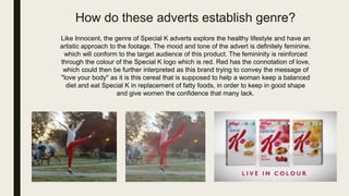 How do these adverts establish genre?
Like Innocent, the genre of Special K adverts explore the healthy lifestyle and have an
artistic approach to the footage. The mood and tone of the advert is definitely feminine,
which will conform to the target audience of this product. The femininity is reinforced
through the colour of the Special K logo which is red. Red has the connotation of love,
which could then be further interpreted as this brand trying to convey the message of
"love your body" as it is this cereal that is supposed to help a woman keep a balanced
diet and eat Special K in replacement of fatty foods, in order to keep in good shape
and give women the confidence that many lack.
 