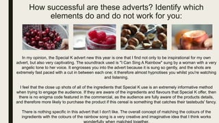 How successful are these adverts? Identify which
elements do and do not work for you:
In my opinion, the Special K advert new this year is one that I find not only to be inspirational for my own
advert, but also very captivating. The soundtrack used is "I Can Sing A Rainbow" sung by a woman with a very
angelic tone to her voice. It engrosses you into the advert because it is sung so gently, and the shots are
extremely fast paced with a cut in between each one; it therefore almost hypnotises you whilst you're watching
and listening.
I feel that the close up shots of all of the ingredients that Special K use is an extremely informative method
when trying to engage the audience. If they are aware of the ingredients and flavours that Special K offer, then
there is no enigma code featured in the commercial, as the audience are fully aware of the products details,
and therefore more likely to purchase the product if this cereal is something that catches their tastebuds' fancy.
There is nothing specific in this advert that I don't like. The overall concept of matching the colours of the
ingredients with the colours of the rainbow song is a very creative and imaginative idea that I think works
 