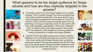What appears to be the target audience for these
adverts and how are they explicitly targeted in the
adverts?
■ The target audience for this advert appears to be mostly
females. This is evident through the choice of people that
have been used to be featured in the commercial. Every
now and again throughout the advert there is a shot of a
woman, most of the time doing something active such as
swimming, running and spinning around on the beach with
their child (daughter specifically) on their back. Special K
have conveyed active and happy women in the advert
which an audience could interpret as meaning Special K
cereal contributes to a healthy and happy lifestyle.
■ Special K's female target audience have been explicitly
targeted in the commercial through the use of the women-
only shots, along with female interests such as lipstick,
shoes and dresses. Having these shots interrupt the close
ups of the actual product being advertised represents who
they're trying to attract with this advert – and that is most
certainly women.
 
