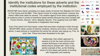 Identify the institutions for these adverts and the
institutional codes employed by the institution:
RKCR/Y&R have clients consisting of a large variety of brands from Babybel and Volvic
to First Choice and the BBC. Their clients consist of a large assortment, however this
doesn't affect their ideas for adverts. This creative agency know what is appealing for
an audience when it comes to food/drink based adverts because they have worked with
Ferrero Rocher, Danone, Volvic, Babybel, Boursin, The Laughing Cow and M&S
Adventures in Imagination food range.
Even if the advert isn't food based, codes that have been employed in them through
RKCR/Y&R's ideas consist of extreme creativity, vibrancy and colour. In the Lloyds
advert, it used pictures to compliment the words the narrator was saying e.g. Four, all
sorts, free. These have been illustrated to the right.
Additionally, their artistic approach to
adverts is by far the most common and
evident technique in the adverts of the
clients they've worked with. Volvic is the
perfect example of this, as the finishing
result of a time lapse wall painter is bursting
with Imaginatiin and creativity.
 