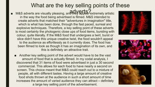 What are the key selling points of these
adverts?■ M&S adverts are visually pleasing, and they appear extremely artistic
in the way the food being advertised is filmed. M&S intended to
create adverts that matched their "adventures in imagination" title,
which is what has been done, through the fast paced, surreal and
explosive techniques. Therefore, a key selling point of these adverts
is most certainly the photogenic close ups of food items, bursting with
colour, quite literally. If the M&S food that undergoes a twirl, burst or
slice didn't have this unique creative twist, the food wouldn't appeal
to the audience as effortlessly as it currently does. The food has
been filmed to look as though it has an imagination of its own, and
this is definitely an attractive trait.
■ Another key selling point of the advert would have to be the vast
amount of food that is actually filmed. In my codal analysis, I
discovered that 31 items of food were advertised in just a 30 second
commercial. This allows for each food to have nearly a second on
screen. This choice meant that M&S could reach out to a mixture of
people, all with different tastes. Having a large amount of creative
food shots thrown at the audience in such a short amount of time
increases the amount of varied audience they can attract – definitely
a large key selling point of the advertisement.
 
