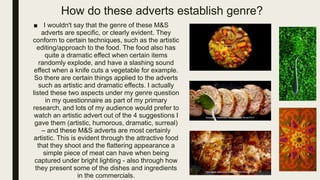 How do these adverts establish genre?
■ I wouldn't say that the genre of these M&S
adverts are specific, or clearly evident. They
conform to certain techniques, such as the artistic
editing/approach to the food. The food also has
quite a dramatic effect when certain items
randomly explode, and have a slashing sound
effect when a knife cuts a vegetable for example.
So there are certain things applied to the adverts
such as artistic and dramatic effects. I actually
listed these two aspects under my genre question
in my questionnaire as part of my primary
research, and lots of my audience would prefer to
watch an artistic advert out of the 4 suggestions I
gave them (artistic, humorous, dramatic, surreal)
– and these M&S adverts are most certainly
artistic. This is evident through the attractive food
that they shoot and the flattering appearance a
simple piece of meat can have when being
captured under bright lighting - also through how
they present some of the dishes and ingredients
in the commercials.
 