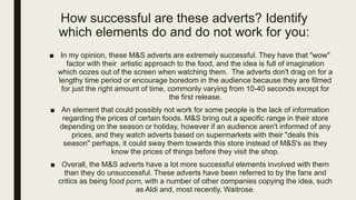 How successful are these adverts? Identify
which elements do and do not work for you:
■ In my opinion, these M&S adverts are extremely successful. They have that "wow"
factor with their artistic approach to the food, and the idea is full of imagination
which oozes out of the screen when watching them. The adverts don't drag on for a
lengthy time period or encourage boredom in the audience because they are filmed
for just the right amount of time, commonly varying from 10-40 seconds except for
the first release.
■ An element that could possibly not work for some people is the lack of information
regarding the prices of certain foods. M&S bring out a specific range in their store
depending on the season or holiday, however if an audience aren't informed of any
prices, and they watch adverts based on supermarkets with their "deals this
season" perhaps, it could sway them towards this store instead of M&S's as they
know the prices of things before they visit the shop.
■ Overall, the M&S adverts have a lot more successful elements involved with them
than they do unsuccessful. These adverts have been referred to by the fans and
critics as being food porn, with a number of other companies copying the idea, such
as Aldi and, most recently, Waitrose.
 