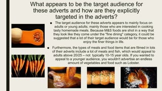 What appears to be the target audience for
these adverts and how are they explicitly
targeted in the adverts?
■ The target audience for these adverts appears to mainly focus on
adults or young adults; mainly those who are interested in cooking
tasty homemade meals. Because M&S foods are shot in a way that
they look like they come under the "fine dining" category, it could be
suggested that a lot of their target audience would be for those who
enjoy the finer things in life.
■ Furthermore, the types of meals and food items that are filmed in lots
of their adverts include a lot of meats and fish, which would appeal to
adults above 20/25 – not typically 10-15 year olds. If you wanted to
appeal to a younger audience, you wouldn't advertise an endless
amount of vegetables and food such as Lobster.
 
